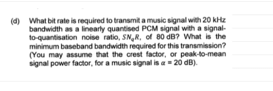 (d) What bit rate is required to transmit a music signal with 20 kHz
bandwidth as a linearly quantised PCM signal with a signal-
to-quantisation noise ratio, SN,R, of 80 dB? What is the
minimum baseband bandwidth required for this transmission?
(You may assume that the crest factor, or peak-to-mean
signal power factor, for a music signal is a = 20 dB).
