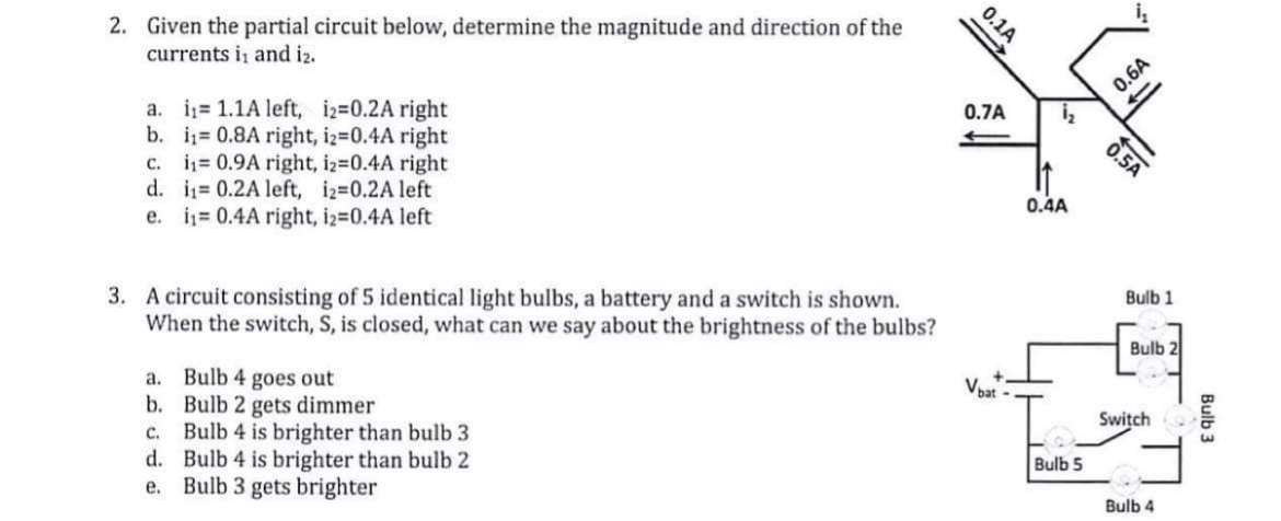 2. Given the partial circuit below, determine the magnitude and direction of the
currents i, and i2.
a. i 1.1A left, i2=0.2A right
b. i= 0.8A right, iz=0.4A right
c. i= 0.9A right, iz-0.4A right
d. i= 0.2A left, i2=0.2A left
e. i= 0.4A right, iz=0.4A left
0.6A
0.7A
0.4A
3. A circuit consisting of 5 identical light bulbs, a battery and a switch is shown.
When the switch, S, is closed, what can we say about the brightness of the bulbs?
Bulb 1
Bulb 2
a. Bulb 4 goes out
b. Bulb 2 gets dimmer
c. Bulb 4 is brighter than bulb 3
d. Bulb 4 is brighter than bulb 2
e. Bulb 3 gets brighter
Voat
Switch
Bulb 5
Bulb 4
0.5A
0.1A
Bulb 3
