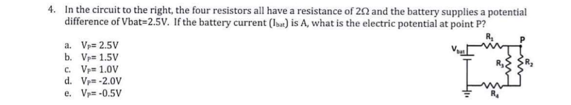 4. In the circuit to the right, the four resistors all have a resistance of 22 and the battery supplies a potential
difference of Vbat3D2.5V. If the battery current (lbat) is A, what is the electric potential at point P?
R
a. Vp= 2.5V
b. Vp= 1.5V
c. Vp= 1.0V
d. Vp= -2.0V
e. Vp= -0.5V
R4
