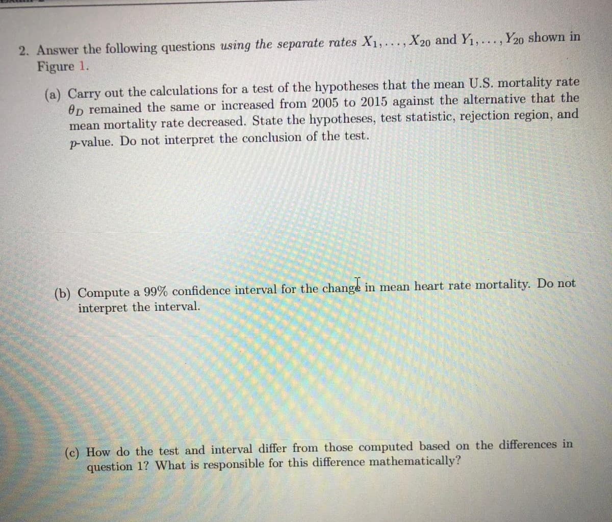 2. Answer the following questions using the separate rates X1,..., X20 and Y1, . . . , Y20 shown in
Figure 1.
(a) Carry out the calculations for a test of the hypotheses that the mean U.S. mortality rate
Op remained the same or increased from 2005 to 2015 against the alternative that the
mean mortality rate decreased. State the hypotheses, test statistic, rejection region, and
p-value. Do not interpret the conclusion of the test.
(b) Compute a 99% confidence interval for the change in mean heart rate mortality. Do not
interpret the interval.
(c) How do the test and interval differ from those computed based on the differences in
question 1? What is responsible for this difference mathematically?
