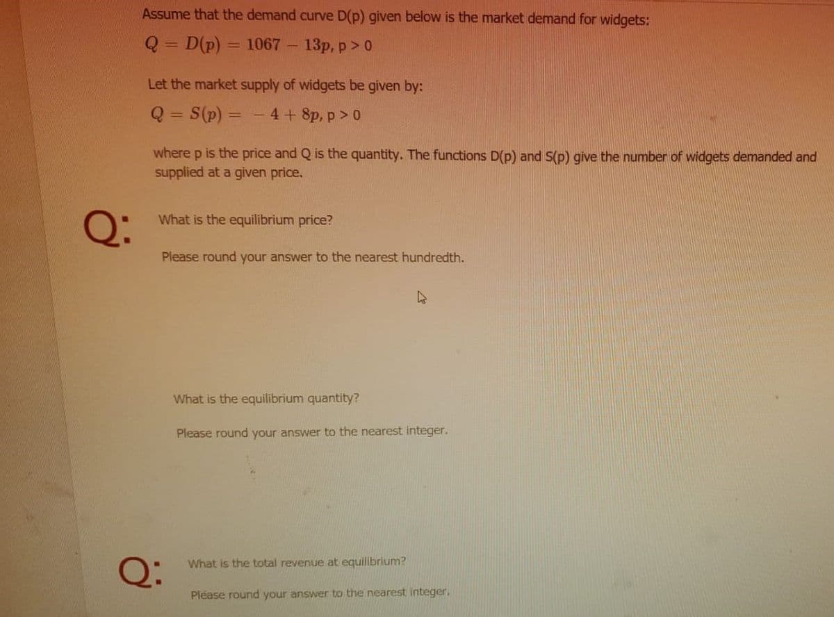 Assume that the demand curve D(p) given below is the market demand for widgets:
Q = D(p)
1067
-13р, р > 0
Let the market supply of widgets be given by:
Q= S(p) = - 4+ 8p, p> 0
where p is the price and Q is the quantity. The functions D(p) and S(p) give the number of widgets demanded and
supplied at a given price.
Q:
What is the equilibrium price?
Please round your answer to the nearest hundredth.
What is the equilibrium quantity?
Please round your answer to the nearest integer.
Q:
What is the total revenue at equilibrium?
Please round your answer to the nearest integer,
