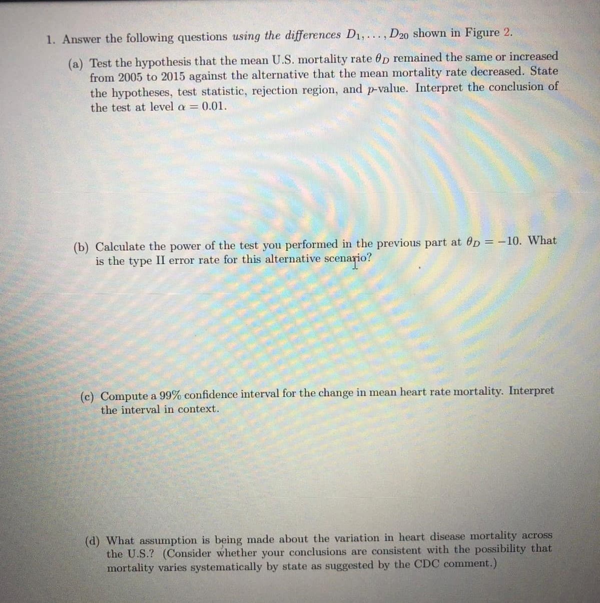 1. Answer the following questions using the differences D1,..., D20 shown in Figure 2.
(a) Test the hypothesis that the mean U.S. mortality rate 0p remained the same or increased
from 2005 to 2015 against the alternative that the mean mortality rate decreased. State
the hypotheses, test statistic, rejection region, and p-value. Interpret the conclusion of
the test at level a = 0.01.
(b) Calculate the power of the test you performed in the previous part at Op = -10. What
is the type II error rate for this alternative scenario?
(c) Compute a 99% confidence interval for the change in mean heart rate mortality. Interpret
the interval in context.
(d) What assumption is being made about the variation in heart disease mortality across
the U.S.? (Consider whether your conclusions are consistent with the possibility that
mortality varies systematically by state as suggested by the CDC comment.)
