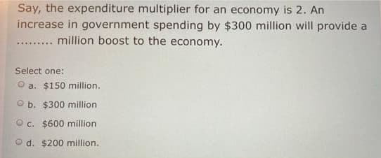 Say, the expenditure multiplier for an economy is 2. An
increase in government spending by $300 million will provide a
.... million boost to the economy.
Select one:
O a. $150 million.
O b. $300 million
O c. $600 million
O d. $200 million.
