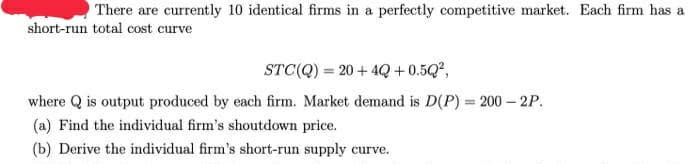 There are currently 10 identical firms in a perfectly competitive market. Each firm has a
short-run total cost curve
STC(Q) = 20 + 4Q +0.5Q,
where Q is output produced by each firm. Market demand is D(P):
= 200 – 2P.
(a) Find the individual firm's shoutdown price.
(b) Derive the individual firm's short-run supply curve.
