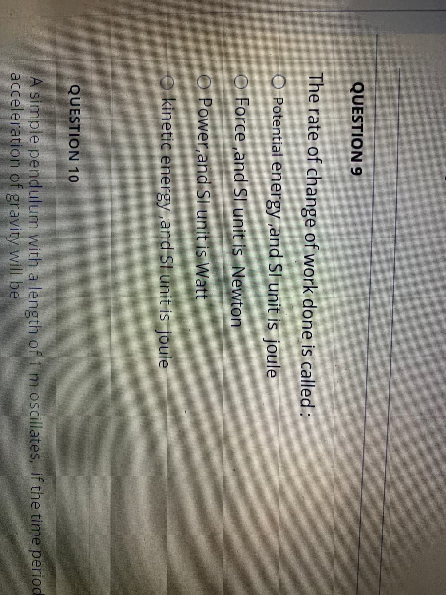 QUESTION 9
The rate of change of work done is called :
O Potential energy ,and SI unit is joule
O Force ,and Sl unit is Newton
O Power, and Sl unit is Watt
O kinetic energy ,and SI unit is joule
QUESTION 10
A simple pendulum with a length of 1 m oscillates, if the time period
acceleration of gravity will be
