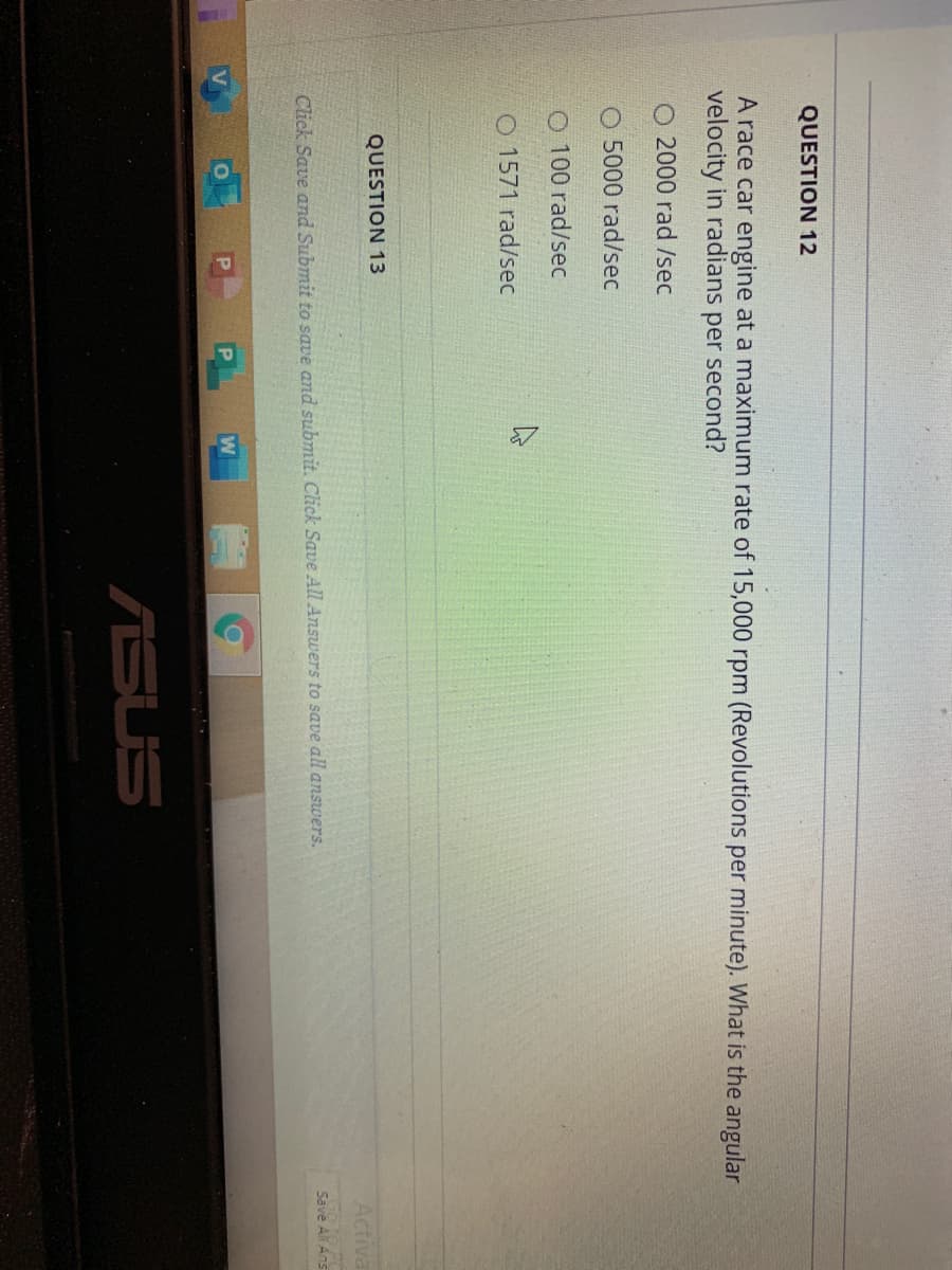 QUESTION 12
A race car engine at a maximum rate of 15,000 rpm (Revolutions per minute). What is the angular
velocity in radians
per second?
O 2000 rad /sec
O 5000 rad/sec
O 100 rad/sec
O 1571 rad/sec
QUESTION 13
Activa
Go to PO
Save Ali Ans
Click Save and Submit to save and submit. Click Save All Answers to save all answers.
P
W
ASUS
