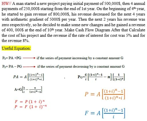 HW// A man started a new project paying initial payment of 500,000S, then 4 annual
payments of 250,000$ starting from the end of 1st year. On the beginning of 4h year,
he started to gain revenue of 800,000$, his revenue decreased for the next 4 years
with arithmetic gradient of 5000$ per year. Then the next 2 years his revenue was
zero respectively, so he decided to make some new changes and he gained a revenue
of 400, 000S at the end of 10th year. Make Cash Flow Diagram After that Calculate
the cost of his project and the revenue if the rate of interest for cost was 5% and for
the revenue 8%.
Useful Equation:
Po= PA +PG
+ if the series of payment increasing by a constant amount G
Po= PA – PG
+ if the series of payment decreasing by a constant amount G
PA = A[+)"-1]
(1+1)"+t
A-G[;
A=GE-a0-
[(1+i)"–1
(1+)"-1.
P = A
(1+i)"-i.
F = P (1+ i)"
P = F (1+ i)-"
F = A |
[(1+i)".
