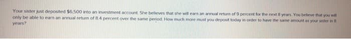 Your sister just deposited $6,500 into an investment account. She believes that she will earn an annual return of 9 percent for the next 8 years. You believe that you will
only be able to earn an annual return of 8.4 percent over the same period. How much more must you deposit today in order to have the same amount as your sister in 8
years?