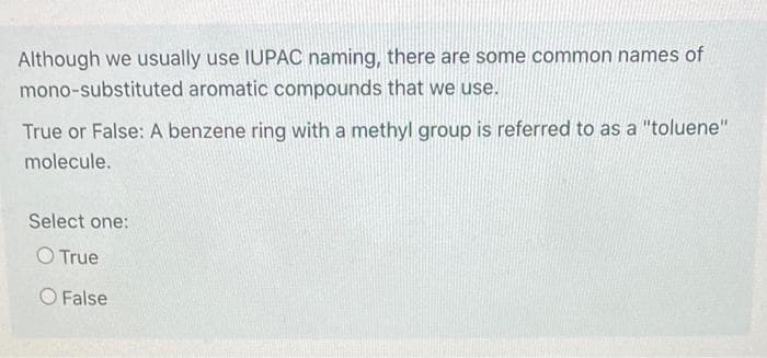 Although we usually use IUPAC naming, there are some common names of
mono-substituted aromatic compounds that we use.
True or False: A benzene ring with a methyl group is referred to as a "toluene"
molecule.
Select one:
O True
O False