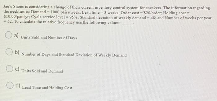 Jae's Shoes is considering a change of their current inventory control system for sneakers. The information regarding
the neckties is: Demand = 1000 pairs/week; Lead time = 3 weeks; Order cost=$20/order; Holding cost=
$10.00/pair/yr; Cycle service level = 95%; Standard deviation of weekly demand = 48; and Number of weeks per year
= 52. To calculate the relative frequency use the following values:
a) Units Sold and Number of Days
b) Number of Days and Standard Deviation of Weekly Demand
c) Units Sold and Demand
d)
Lead Time and Holding Cost