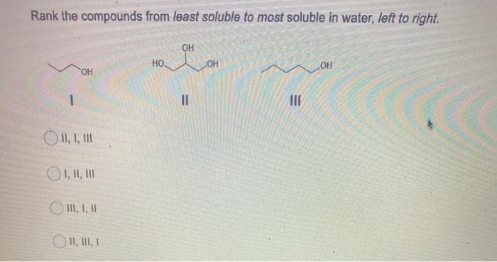 Rank the compounds from least soluble to most soluble in water, left to right.
1
OH
II, I, III
I, II, III
III, I, II
II, III, I
HO.
OH
=
M
|||
OH