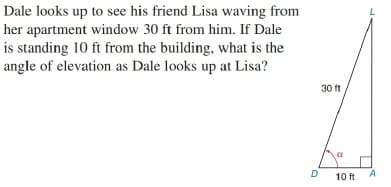 Dale looks up to see his friend Lisa waving from
her apartment window 30 ft from him. If Dale
is standing 10 ft from the building, what is the
angle of elevation as Dale looks up at Lisa?
30 ft
D
A
10 ft
