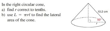 In the right circular cone,
a) find r correct to tenths.
10.2 cm
b) use L = Trl to find the lateral
area of the cone.
50°
