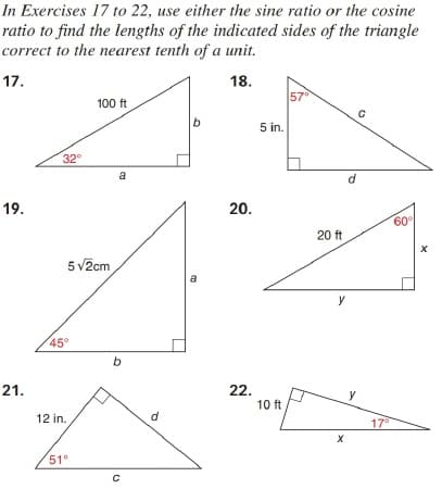 In Exercises 17 to 22, use either the sine ratio or the cosine
ratio to find the lengths of the indicated sides of the triangle
correct to the nearest tenth of a unit.
17.
18.
57°
100 ft
b
5 in.
32
a
d
19.
20.
60
20 ft
5 v2cm
a
y
45°
b
21.
22.
10 ft
y
12 in.
d
17
51"
