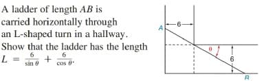 A ladder of length AB is
carried horizontally through
an L-shaped turn in a hallway.
A
Show that the ladder has the length
6
cos 0
6
L =
6.
sin 0
R
