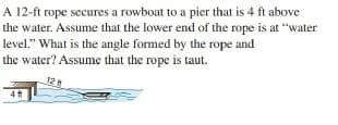 A 12-ft rope secures a rowboat to a pier that is 4 ft above
the water. Assume that the lower end of the rope is at "water
level." What is the angle formed by the rope and
the water? Assume that the rope is taut.
