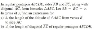 In regular pentagon ABCDE, sides AB and BC, along with
diagonal AC, form isosceles AABC. Let AB = BC = s.
In terms of s, find an expression for
a) h, the length of the altitude of AABC from vertex B
to side AC.
b) d, the length of diagonal AC of regular pentagon ABCDE.
