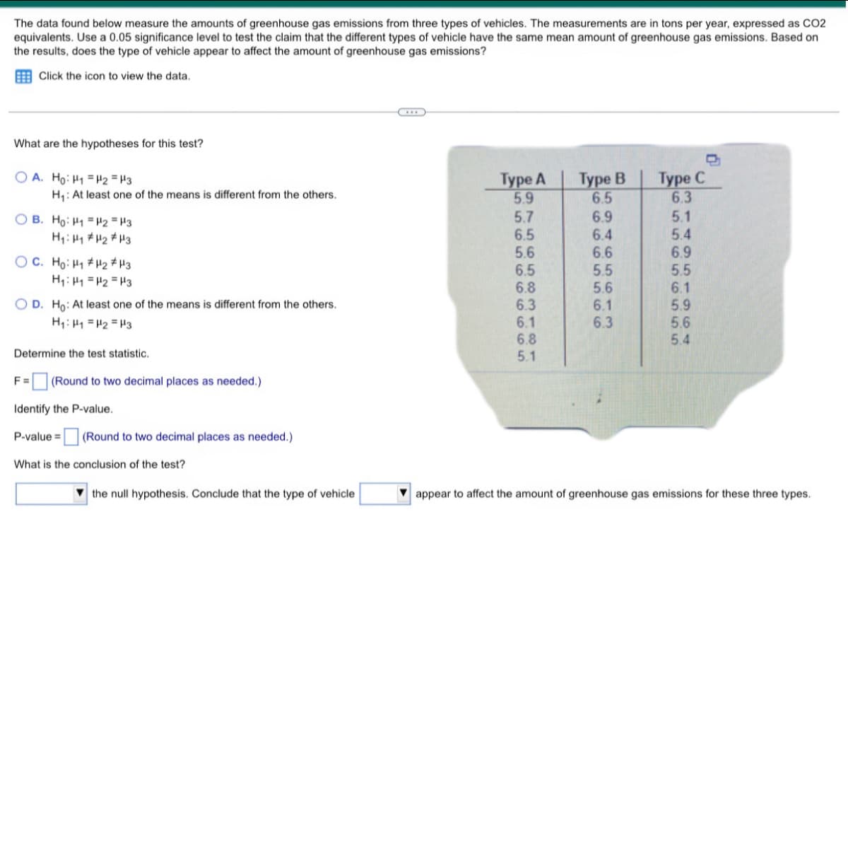 The data found below measure the amounts of greenhouse gas emissions from three types of vehicles. The measurements are in tons per year, expressed as CO2
equivalents. Use a 0.05 significance level to test the claim that the different types of vehicle have the same mean amount of greenhouse gas emissions. Based on
the results, does the type of vehicle appear to affect the amount of greenhouse gas emissions?
Click the icon to view the data.
G
What are the hypotheses for this test?
OA. Ho: H₁ H2 H3
Type A
H₁: At least one of the means is different from the others.
Type B
6.5
6.9
Type C
6.3
5.9
OB. Ho: H1 H2 H3
5.7
H₁ H₁ H₂ H3
6.5
6.4
5.6
6.6
OC. Ho: H₁ H₂ H3
6.5
H₁ H₁ H₂ H3
5.5
5.6
O D. Ho: At least one of the means is different from the others.
6.1
H₁: H₁ H₂ H3
6.3
Determine the test statistic.
F= (Round to two decimal places as needed.)
Identify the P-value.
P-value =
What is the conclusion of the test?
(Round to two decimal places as needed.)
the null hypothesis. Conclude that the type of vehicle
16 16
6666
5.4
6.9
5.5
6.8
6.1
6.3
5.9
6.1
5.6
6.8
5.4
5.1
appear to affect the amount of greenhouse gas emissions for these three types.
65
56
58
314
655656
5612
5.1
555