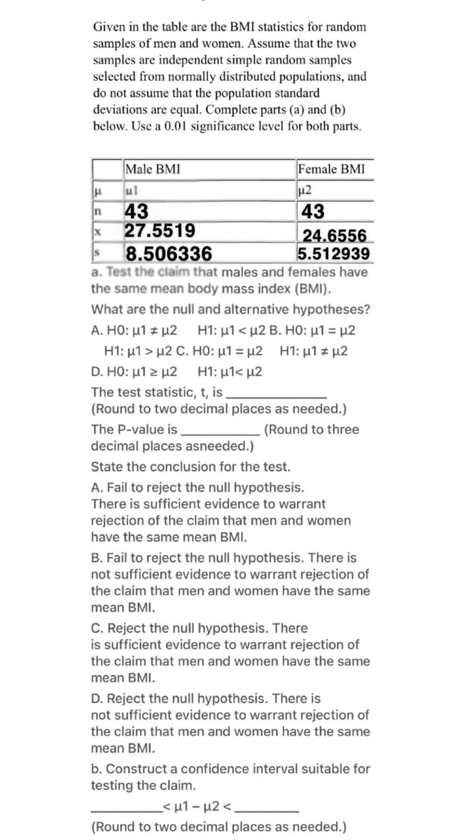 Given in the table are the BMI statistics for random
samples of men and women. Assume that the two
samples are independent simple random samples
selected from normally distributed populations, and
do not assume that the population standard
deviations are equal. Complete parts (a) and (b)
below. Use a 0.01 significance level for both parts.
Male BMI
Female BMI
ul
43
27.5519
In
43
24.6556
5.512939
8.506336
a. Test the claim that males and females have
the same mean body mass index (BMI).
What are the null and alternative hypotheses?
A. HO: μ1 + μ2
H1: μ1 > μ2 C. HO : μ1 = μ2 H1: μ1 μ2
H1: μ1< μ2 B. HO: μ1 μ2
D. HO: μ1 μ2
H1: μ1< μ2
The test statistic, t, is
(Round to two decimal places as needed.)
The P-value is
. (Round to three
decimal places asneeded.)
State the conclusion for the test.
A. Fail to reject the null hypothesis.
There is sufficient evidence to warrant
rejection of the claim that men and women
have the same mean BMI.
B. Fail to reject the null hypothesis. There is
not sufficient evidence to warrant rejection of
the claim that men and women have the same
mean BMI.
C. Reject the null hypothesis. There
is sufficient evidence to warrant rejection of
the claim that men and women have the same
mean BMI.
D. Reject the null hypothesis. There is
not sufficient evidence to warrant rejection of
the claim that men and women have the same
mean BMI.
b. Construct a confidence interval suitable for
testing the claim.
< μ1- μ2 <.
(Round to two decimal places as needed.)
