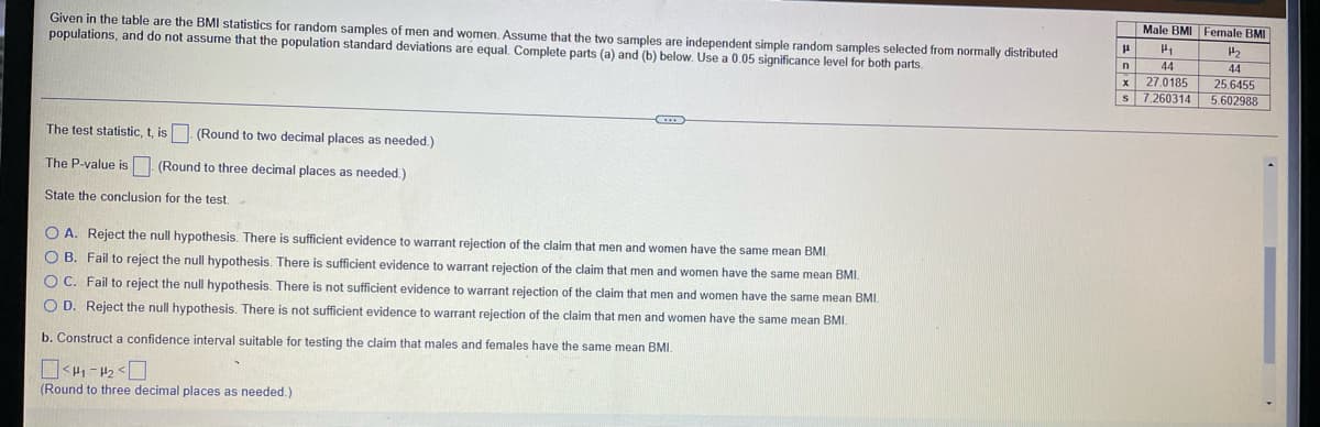 Male BMI
Female BMI
Given in the table are the BMI statistics for random samples of men and women, Assume that the two samples are independent simple random samples selected from normally distributed
populations, and do not assume that the population standard deviations are equal. Complete parts (a) and (b) below. Use a 0.05 significance level for both parts.
44
44
25.6455
S 7.260314 5.602988
n
x 27.0185
The test statistic, t, is. (Round to two decimal places as needed.)
The P-value is (Round to three decimal places as needed.)
State the conclusion for the test.
O A. Reject the null hypothesis. There is sufficient evidence to warant rejection of the claim that men and women have the same mean BMI.
O B. Fail to reject the null hypothesis. There
sufficient evidence to warrant rejection of the claim that men and women have the same mean BMI.
O C. Fail to reject the null hypothesis. There is not sufficient evidence to warrant rejection of the claim that men and women have the same mean BMI.
O D. Reject the null hypothesis. There is not sufficient evidence to warrant rejection of the claim that men and women have the same mean BMI.
b. Construct a confidence interval suitable for testing the claim that males and females have the same mean BMI.
(Round to three decimal places as needed.)
