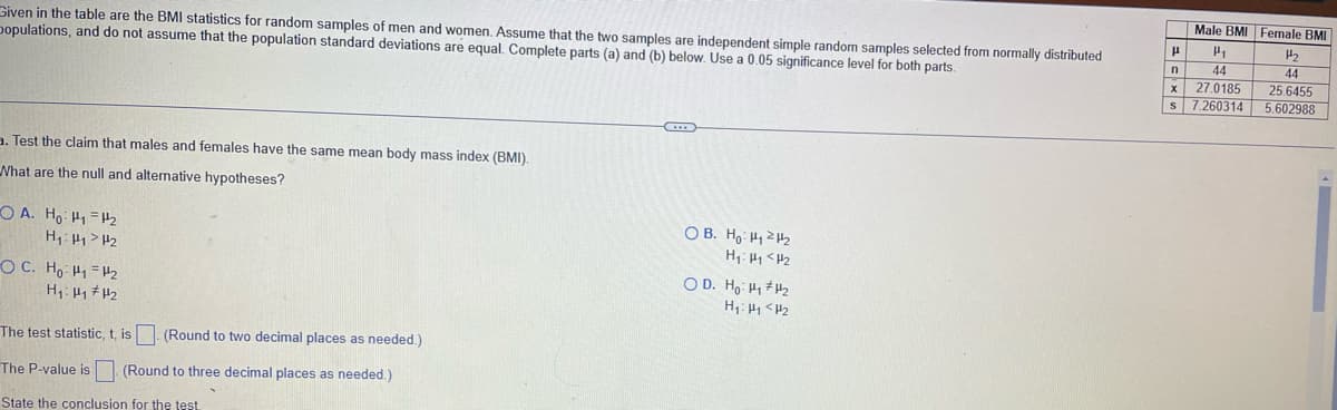 Male BMI Female BMI
Given in the table are the BMI statistics for random samples of men and women. Assume that the two samples are independent simple random samples selected from normally distributed
populations, and do not assume that the population standard deviations are equal. Complete parts (a) and (b) below. Use a 0.05 significance level for both parts.
44
27.0185
S 7.260314
44
25.6455
5.602988
3. Test the claim that males and females have the same mean body mass index (BMI).
What are the null and alternative hypotheses?
O A. Ho H1 =H2
H1:H> H2
O B. Ho H1ZH2
H1: H1 <HZ
O D. Ho H1 H2
OC. Ho H1=H2
H1: H <H2
The test statistic, t, is. (Round to two decimal places as needed.)
The P-value is
(Round to three decimal places as needed.)
State the conclusion for the test.
