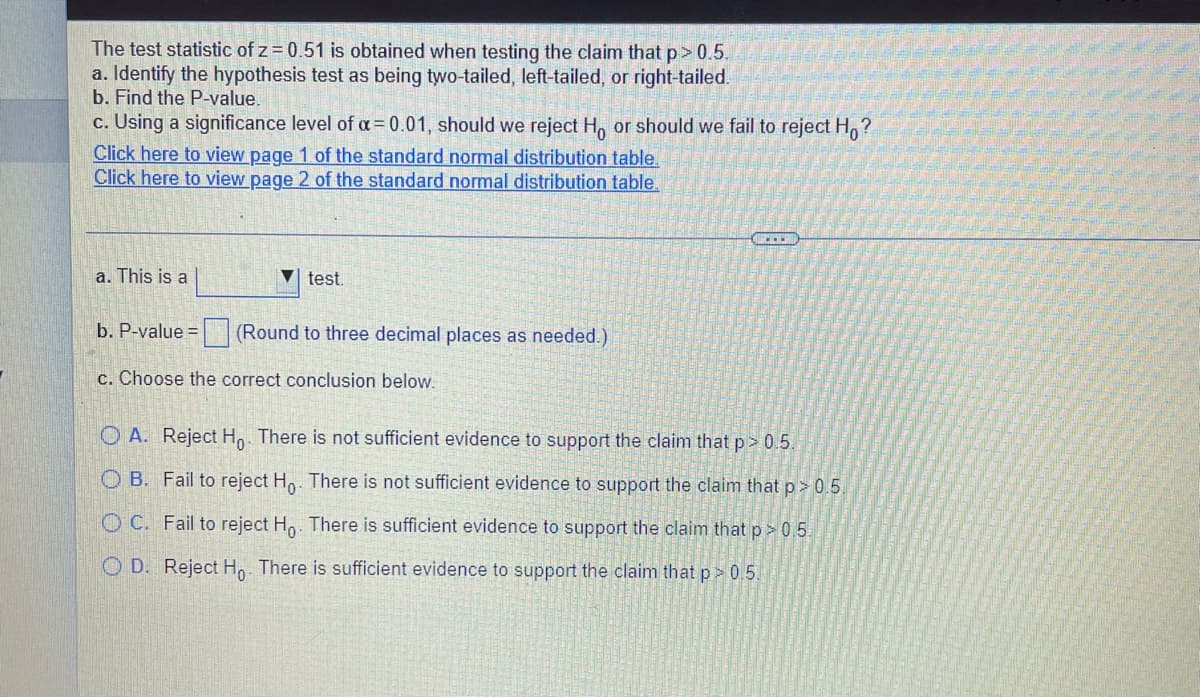 The test statistic of z = 0.51 is obtained when testing the claim that p> 0.5.
a. Identify the hypothesis test as being two-tailed, left-tailed, or right-tailed.
b. Find the P-value.
c. Using a significance level of a = 0.01, should we reject H, or should we fail to reject H,?
Click here to view page 1 of the standard normal distribution table.
Click here to view page 2 of the standard normal distribution table.
a. This is a
V test.
b. P-value =
(Round to three decimal places as needed.)
c. Choose the correct conclusion below.
O A. Reject H. There is not sufficient evidence to support the claim that p> 0.5.
O B. Fail to reject H,. There is not sufficient evidence to support the claim that p> 0.5.
O C. Fail to reject Ho. There is sufficient evidence to support the claim that p > 0 5.
O D. Reject Ho. There is sufficient evidence to support the claim that p > 0.5.
