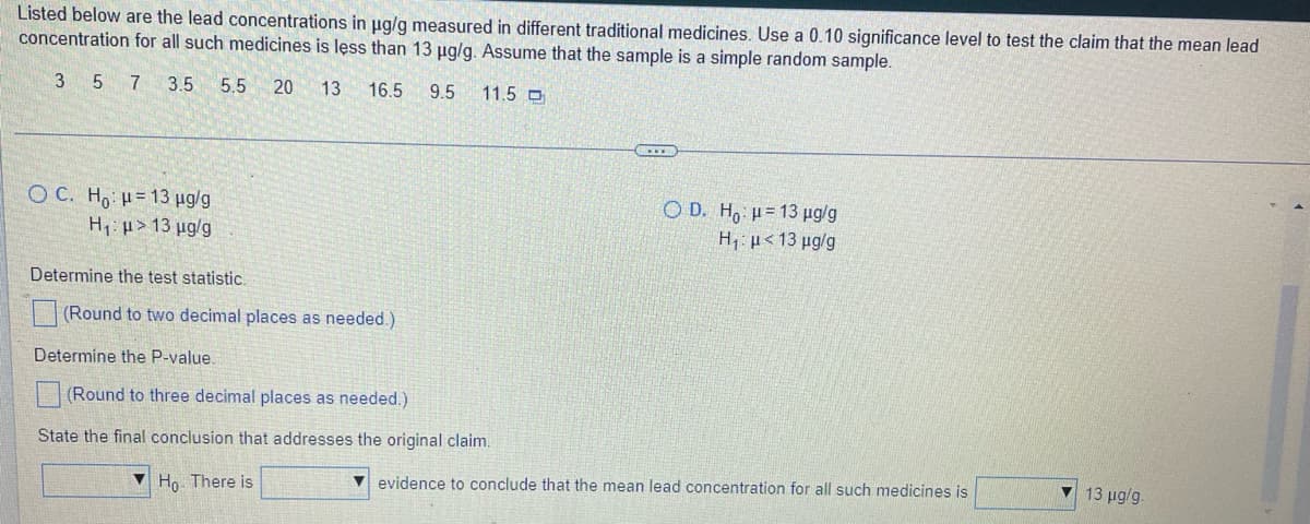 Listed below are the lead concentrations in ug/g measured in different traditional medicines. Use a 0.10 significance level to test the claim that the mean lead
concentration for all such medicines is less than 13 ug/g. Assume that the sample is a simple random sample.
3 5 7
3.5
5.5
20
13 16.5
9.5
11.5 O
O C. Ho H= 13 µg/g
Hp> 13 µg/g
O D. H,: H= 13 ug/g
H; µ< 13 µg/g
Determine the test statistic
(Round to two decimal places as needed.)
Determine the P-value.
(Round to three decimal places as needed.)
State the final conclusion that addresses the original claim.
▼ Ho. There is
evidence to conclude that the mean lead concentration for all such medicines is
13 ug/g.
