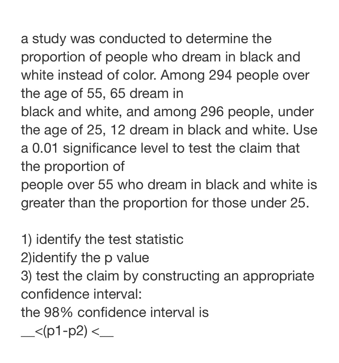 a study was conducted to determine the
proportion of people who dream in black and
white instead of color. Among 294 people over
the age of 55, 65 dream in
black and white, and among 296 people, under
the age of 25, 12 dream in black and white. Use
a 0.01 significance level to test the claim that
the proportion of
people over 55 who dream in black and white is
greater than the proportion for those under 25.
1) identify the test statistic
2)identify the p value
3) test the claim by constructing an appropriate
confidence interval:
the 98% confidence interval is
_<(p1-p2) <_
