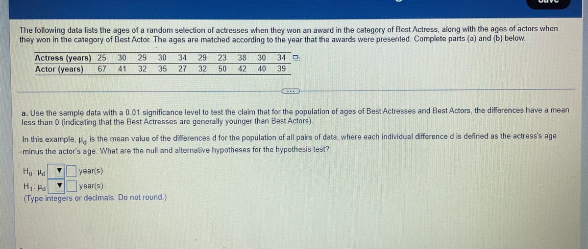 The following data lists the ages of a random selection of actresses when they won an award in the category of Best Actress, along with the ages of actors when
they won in the category of Best Actor. The ages are matched according to the year that the awards were presented. Complete parts (a) and (b) below.
Actress (years) 25
Actor (years)
30
29
30
34
29
23
38
30
34 D
67
41
32
35
27
32
50
42
40
39
a. Use the sample data with a 0.01 significance level to test the claim that for the population of ages of Best Actresses and Best Actors, the differences have a mean
less than 0 (indicating that the Best Actresses are generally younger than Best Actors).
In this example, H, is the mean value of the differences d for the population of all pairs of data, where each individual difference d is defined as the actress's age
minus the actor's age. What are the null and alternative hypotheses for the hypothesis test?
Ho: Hd
year(s)
H1: Hd
(Type integers or decimals. Do not round.)
year(s)
