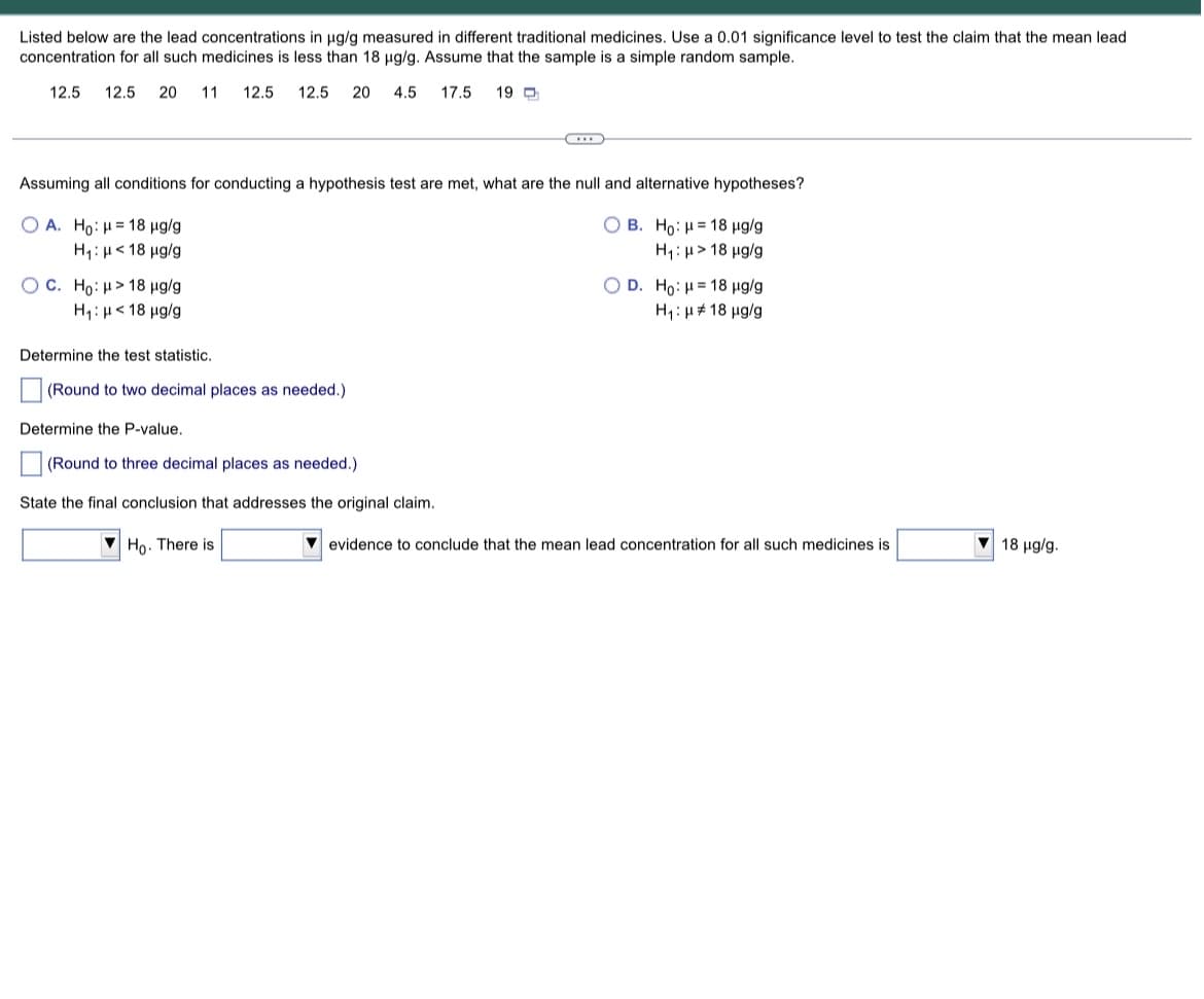 Listed below are the lead concentrations in µg/g measured in different traditional medicines. Use a 0.01 significance level to test the claim that the mean lead.
concentration for all such medicines is less than 18 µg/g. Assume that the sample is a simple random sample.
12.5 12.5 20 11 12.5 12.5 20 4.5
17.5
19
..
Assuming all conditions for conducting a hypothesis test are met, what are the null and alternative hypotheses?
OA. Ho: H= 18 μg/g
OB. Ho: H= 18 μg/g
H₁: μ< 18 μg/g
H₁: > 18 μg/g
OC. Ho: > 18 µg/g
O D. Ho: H= 18 μg/g
H₁: μ< 18 μg/g
H₁: μ18 μg/g
Determine the test statistic.
(Round to two decimal places as needed.)
Determine the P-value.
(Round to three decimal places as needed.)
State the final conclusion that addresses the original claim.
Ho. There is
evidence to conclude that the mean lead concentration for all such medicines is
18 µg/g.