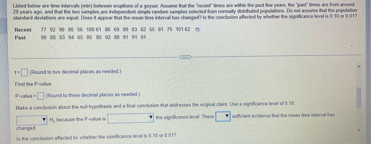 Listed below are time intervals (min) between eruptions of a geyser. Assume that the "recent" times are within the past few years, the "past" times are from around
20 years ago, and that the two samples are independent simple random samples selected from normally distributed populations. Do not assume that the population
standard deviations are equal. Does it appear that the mean time interval has changed? Is the conclusion affected by whether the significance level is 0.10 or 0.01?
Recent
77 92 90 80 56 100 61 86 69 89 83 82 55 81 75 101 62 O
Past
90 88 93 94 65 85 85 92 88 91 91 91
t=(Round to two decimal places as needed.)
Find the P-value.
P-value = (Round to three decimal places as needed.)
Make a conclusion about the null hypothesis and a final conclusion that addresses the original claim. Use a significance level of 0.10.
V the significance level. There
V sufficient evidence that the mean time interval has
V H, because the P-value is
changed.
Is the conclusion affected bv whether the sianificance level is 0.10 or 0.01?
