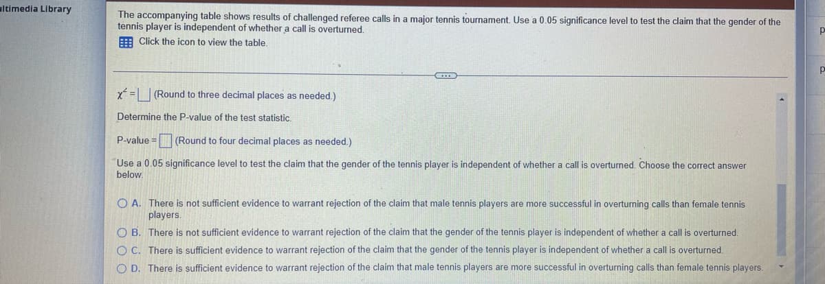 ltimedia Library
The accompanying table shows results of challenged referee calls in a major tennis tournament. Use a 0.05 significance level to test the claim that the gender of the
tennis player is independent of whether a call is overturned.
Р
Click the icon to view the table.
Р
x=(Round to three decimal places as needed.)
Determine the P-value of the test statistic.
P-value = (Round to four decimal places as needed.)
Use a 0.05 significance level to test the claim that the gender of the tennis player is independent of whether a call is overturned. Choose the correct answer
below.
O A.
There is not sufficient evidence to warrant rejection of the claim that male tennis players are more successful in overturning calls than female tennis
players.
O B.
There is not sufficient evidence to warrant rejection of the claim that the gender of the tennis player is independent of whether a call is overturned.
There is sufficient evidence to warrant rejection of the claim that the gender of the tennis player is independent of whether a call is overturned.
O D. There is sufficient evidence to warrant rejection of the claim that male tennis players are more successful in overturning calls than female tennis players.
O C.