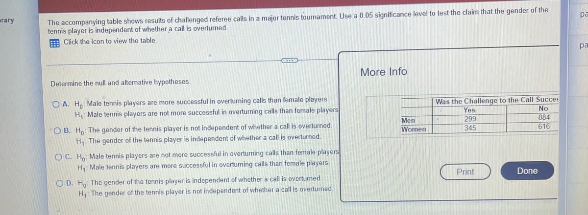 rary
pa
The accompanying table shows results of challenged referee calls in a major tennis tournament. Use a 0.05 significance level to test the claim that the gender of the
tennis player is independent of whether a call is overturned.
Click the icon to view the table.
pa
More Info
Determine the null and alternative hypotheses.
Was the Challenge to the Call Succes
Yes
No
299
884
616
345
OA. Ho: Male tennis players are more successful in overturning calls than female players.
H₁: Male tennis players are not more successful in overturning calls than female players
OB. Ho: The gender of the tennis player is not independent of whether a call is overturned.
H₁: The gender of the tennis player is independent of whether a call is overturned.
OC. Ho: Male tennis players are not more successful in overturning calls than female players
H₁: Male tennis players are more successful in overturning calls than female players.
Print
OD. Ho: The gender of the tennis player is independent of whether a call is overturned.
H₁: The gender of the tennis player is not independent of whether a call is overturned.
Men
Women
Done