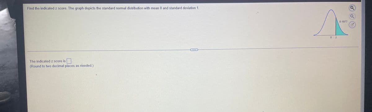 Find the indicated z score. The graph depicts the standard nomal distribution with mean 0 and standard deviation 1.
0.1977
The indicated z score is
(Round to two decimal places as needed.)
