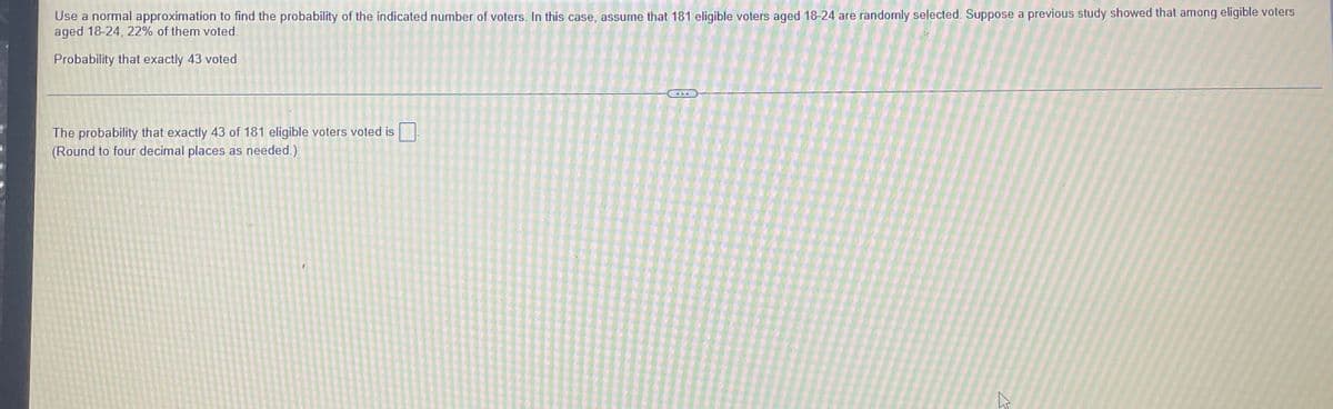 Use a normal approximation to find the probability of the indicated number of voters. In this case, assume that 181 eligible voters aged 18-24 are randomly selected. Suppose a previous study showed that among eligible voters
aged 18-24, 22% of them voted.
Probability that exactly 43 voted
The probability that exactly 43 of 181 eligible voters voted is
(Round to four decimal places as needed.)
