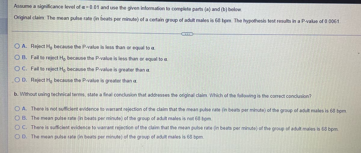 Assume a significance level of a = 0.01 and use the given information to complete parts (a) and (b) below.
Original claim: The mean pulse rate (in beats per minute) of a certain group of adult males is 68 bpm. The hypothesis test results in a P-value of 0.0061.
O A. Reject H, because the P-value is less than or equal to a.
O B. Fail to reject H, because the P-value is less than or equal to a.
O C. Fail to reject Ho because the P-value is greater than a.
O D. Reject H, because the P-value is greater than a.
b. Without using technical terms, state a final conclusion that addresses the original claim. Which of the following is the correct conclusion?
O A. There is not sufficient evidence to warrant rejection of the claim that the mean pulse rate (in beats per minute) of the group of adult males is 68 bpm.
O B. The mean pulse rate (in beats per minute) of the group of adult males is not 68 bpm.
O C. There is sufficient evidence to warrant rejection of the claim that the mean pulse rate (in beats per minute) of the group of adult males is 68 bpm.
O D. The mean pulse rate (in beats per minute) of the group of adult males is 68 bpm.
