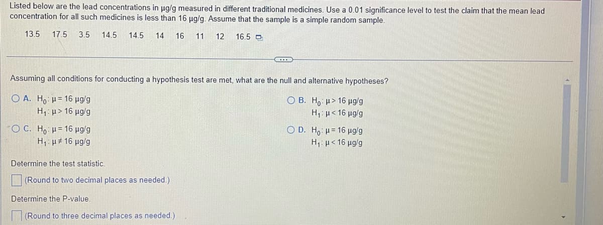 Listed below are the lead concentrations in µg/g measured in different traditional medicines. Use a 0.01 significance level to test the claim that the mean lead
concentration for all such medicines is less than 16 µg/g. Assume that the sample is a simple random sample.
13.5 17.5 3.5 14.5 14.5 14 16 11 12 16.5 D
Assuming all conditions for conducting a hypothesis test are met, what are the null and alternative hypotheses?
OA. Ho = 16 µg/g
OB. Ho: μ> 16 µg/g
H,:μ < 16 μg/g
H₁ μ> 16 μg/g
- O C. Ho : 4 = 16 pg/g
OD. Ho: H=16 µg/g
H₁ μ< 16 μg/g
H₁ μ#16 μg/g
Determine the test statistic.
(Round to two decimal places as needed.)
Determine the P-value.
(Round to three decimal places as needed.)