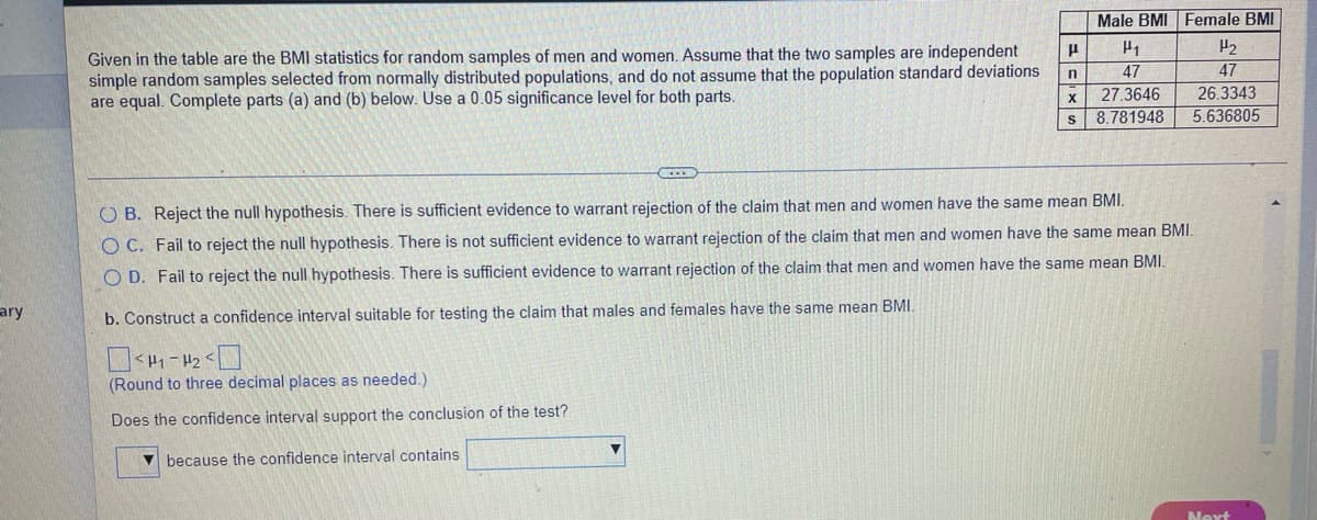 Male BMI Female BMI
H2
Given in the table are the BMI statistics for random samples of men and women. Assume that the two samples are independent
simple random samples selected from normally distributed populations, and do not assume that the population standard deviations
are equal. Complete parts (a) and (b) below. Use a 0.05 significance level for both parts.
47
47
27.3646
26.3343
X
s 8.781948
5.636805
O B. Reject the null hypothesis. There is sufficient evidence to warrant rejection of the claim that men and women have the same mean BMI.
O C. Fail to reject the null hypothesis. There is not sufficient evidence to warrant rejection of the claim that men and women have the same mean BMI.
O D. Fail to reject the null hypothesis. There is sufficient evidence to warrant rejection of the claim that men and women have the same mean BMI.
ary
b. Construct a confidence interval suitable for testing the claim that males and females have the same mean BMI.
(Round to three decimal places as needed.)
Does the confidence interval support the conclusion of the test?
because the confidence interval contains
Next
