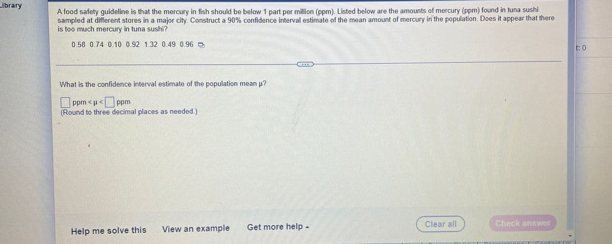 Library
A food safety guideline is that the mercury in fish should be below 1 part per million (ppm). Listed below are the amounts of mercury (ppm) found in tuna sushi
sampled at different stores in a major city. Construct a 90% confidence interval estimate of the mean amount of mercury in the population. Does it appear that there
is too much mercury in tuna sushi?
0.58 0.74 0.10 0.92 1.32 0.49 0.96
t: 0
What is the confidence interval estimate of the population mean p?
ppm <p<| ppm
(Round to three decimal places as needed.)
View an example
Get more help-
Clear all
Check answer
Help me solve this
tact LUs
