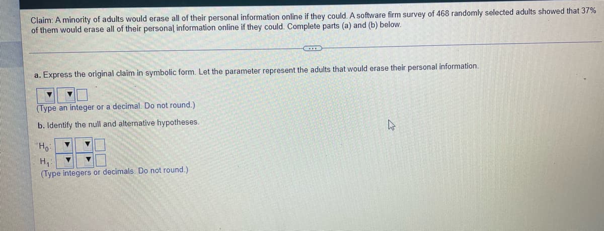 Claim: A minority of adults would erase all of their personal information online if they could. A software firm survey of 468 randomly selected adults showed that 37%
of them would erase all of their personal information online if they could. Complete parts (a) and (b) below.
a. Express the original claim in symbolic form. Let the parameter represent the adults that would erase their personal information.
(Type an integer or a decimal. Do not round.)
b. Identify the null and alternative hypotheses.
Ho:
(Type integers or decimals. Do not round.)
