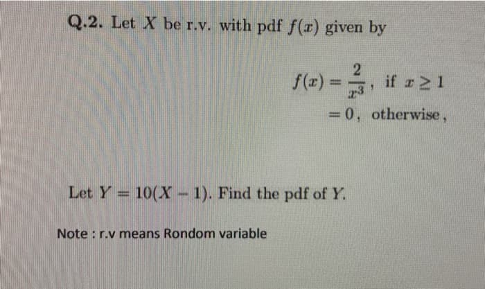 Q.2. Let X be r.v. with pdf f(r) given by
f(z) =
if z21
23
%3D
= 0, otherwise,
%3D
Let Y 10(X - 1). Find the pdf of Y.
Note : r.v means Rondom variable
