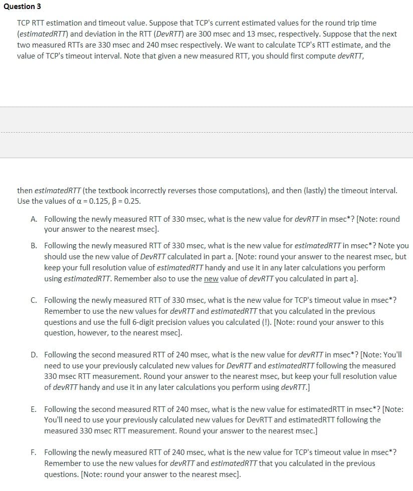 Question 3
TCP RTT estimation and timeout value. Suppose that TCP's current estimated values for the round trip time
(estimatedRTT) and deviation in the RTT (DevRTT) are 300 msec and 13 msec, respectively. Suppose that the next
two measured RTTs are 330 msec and 240 msec respectively. We want to calculate TCP's RTT estimate, and the
value of TCP's timeout interval. Note that given a new measured RTT, you should first compute devRTT,
then estimatedRTT (the textbook incorrectly reverses those computations), and then (lastly) the timeout interval.
Use the values of a = 0.125, B = 0.25.
A. Following the newly measured RTT of 330 msec, what is the new value for devRTT in msec*? [Note: round
your answer to the nearest msec].
B. Following the newly measured RTT of 330 msec, what is the new value for estimated RTT in msec*? Note you
should use the new value of DevRTT calculated in part a. [Note: round your answer to the nearest msec, but
keep your full resolution value of estimated RTT handy and use it in any later calculations you perform
using estimatedRTT. Remember also to use the new value of devRTT you calculated in part a].
C. Following the newly measured RTT of 330 msec, what is the new value for TCP's timeout value in msec*?
Remember to use the new values for devRTT and estimated RTT that you calculated in the previous
questions and use the full 6-digit precision values you calculated (!). [Note: round your answer to this
question, however, to the nearest msec].
D. Following the second measured RTT of 240 msec, what is the new value for devRTT in msec*? [Note: You'll
need to use your previously calculated new values for DevRTT and estimated RTT following the measured
330 msec RTT measurement. Round your answer to the nearest msec, but keep your full resolution value
of devRTT handy and use it in any later calculations you perform using devRTT.]
E. Following the second measured RTT of 240 msec, what is the new value for estimated RTT in msec*? [Note:
You'll need to use your previously calculated new values for DevRTT and estimated RTT following the
measured 330 msec RTT measurement. Round your answer to the nearest msec.]
F. Following the newly measured RTT of 240 msec, what is the new value for TCP's timeout value in msec*?
Remember to use the new values for devRTT and estimated RTT that you calculated in the previous
questions. [Note: round your answer to the nearest msec].