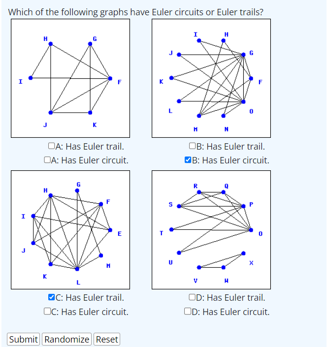 Which of the following graphs have Euler circuits or Euler trails?
OA: Has Euler trail.
OA: Has Euler circuit.
H
K
K
E
L
MC: Has Euler trail.
OC: Has Euler circuit.
Submit Randomize Reset
S
I
н
N
OB: Has Euler trail.
B: Has Euler circuit.
V
H
X
OD: Has Euler trail.
OD: Has Euler circuit.