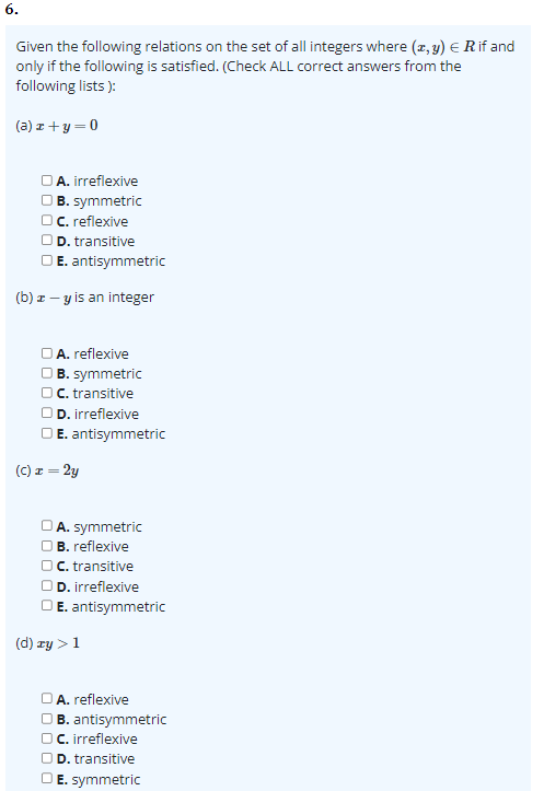 6.
Given the following relations on the set of all integers where (z,y) = R if and
only if the following is satisfied. (Check ALL correct answers from the
following lists):
(a) x+y=0
OA. irreflexive
B. symmetric
OC. reflexive
OD. transitive
E. antisymmetric
(b) z-y is an integer
A. reflexive
B. symmetric
OC. transitive
OD. irreflexive
OE. antisymmetric
(C) x = 2y
A. symmetric
B. reflexive
C. transitive
OD. irreflexive
E. antisymmetric
(d) ry > 1
A. reflexive
B. antisymmetric
OC. irreflexive
OD. transitive
OE. symmetric