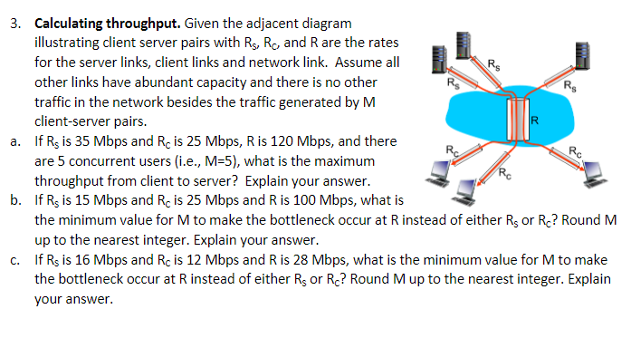 3. Calculating throughput. Given the adjacent diagram
illustrating client server pairs with Rs, Rc, and R are the rates
for the server links, client links and network link. Assume all
other links have abundant capacity and there is no other
traffic in the network besides the traffic generated by M
client-server pairs.
a. If Rs is 35 Mbps and Rc is 25 Mbps, R is 120 Mbps, and there
are 5 concurrent users (i.e., M=5), what is the maximum
throughput from client to server? Explain your answer.
b. If Rs is 15 Mbps and Rc is 25 Mbps and R is 100 Mbps, what is
the minimum value for M to make the bottleneck occur at R instead of either R, or Rc? Round M
up to the nearest integer. Explain your answer.
c. If Rs is 16 Mbps and Rc is 12 Mbps and R is 28 Mbps, what is the minimum value for M to make
the bottleneck occur at R instead of either R, or Rc? Round M up to the nearest integer. Explain
your answer.
R₁
AHL
R$
Rc