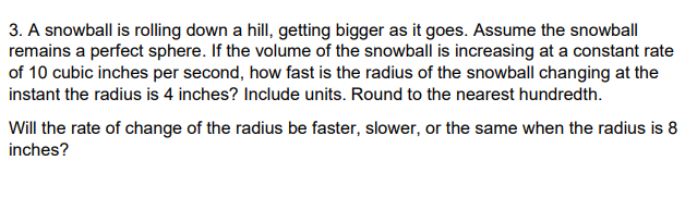 3. A snowball is rolling down a hill, getting bigger as it goes. Assume the snowball
remains a perfect sphere. If the volume of the snowball is increasing at a constant rate
of 10 cubic inches per second, how fast is the radius of the snowball changing at the
instant the radius is 4 inches? Include units. Round to the nearest hundredth.
Will the rate of change of the radius be faster, slower, or the same when the radius is 8
inches?