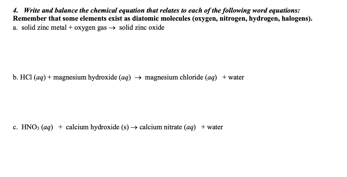 4. Write and balance the chemical equation that relates to each of the following word equations:
Remember that some elements exist as diatomic molecules (oxygen, nitrogen, hydrogen, halogens).
a. solid zinc metal + oxygen gas → solid zinc oxide
b. HCl (aq) + magnesium hydroxide (aq) → magnesium chloride (aq) + water
c. HNO3 (aq) + calcium hydroxide (s) → calcium nitrate (aq) + water