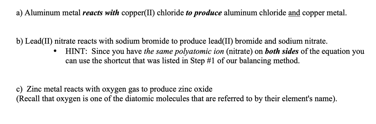 a) Aluminum metal reacts with copper(II) chloride to produce aluminum chloride and copper metal.
b) Lead(II) nitrate reacts with sodium bromide to produce lead(II) bromide and sodium nitrate.
HINT: Since you have the same polyatomic ion (nitrate) on both sides of the equation you
can use the shortcut that was listed in Step #1 of our balancing method.
c) Zinc metal reacts with oxygen gas to produce zinc oxide
(Recall that oxygen is one of the diatomic molecules that are referred to by their element's name).