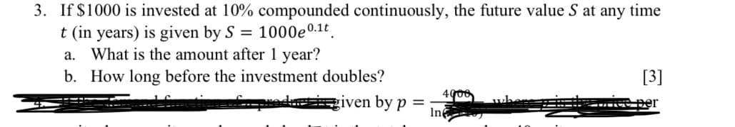 3. If $1000 is invested at 10% compounded continuously, the future value S at any time
t (in years) is given by S = 1000e 0.1t
a. What is the amount after 1 year?
b. How long before the investment doubles?
[3]
given by p=
In
ce per