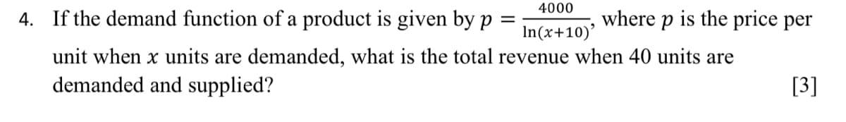 4000
4. If the demand function of a product is given by p
=
In(x+10)'
unit when x units are demanded, what is the total revenue when 40 units are
demanded and supplied?
where p is the price per
[3]